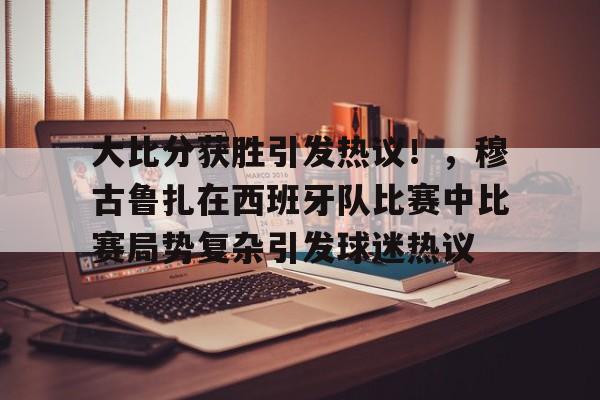 包含大比分获胜引发热议！，穆古鲁扎在西班牙队比赛中比赛局势复杂引发球迷热议的词条-爱游戏