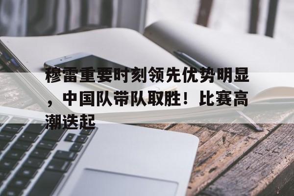 穆雷重要时刻领先优势明显，中国队带队取胜！比赛高潮迭起的简单介绍-爱游戏官方首页