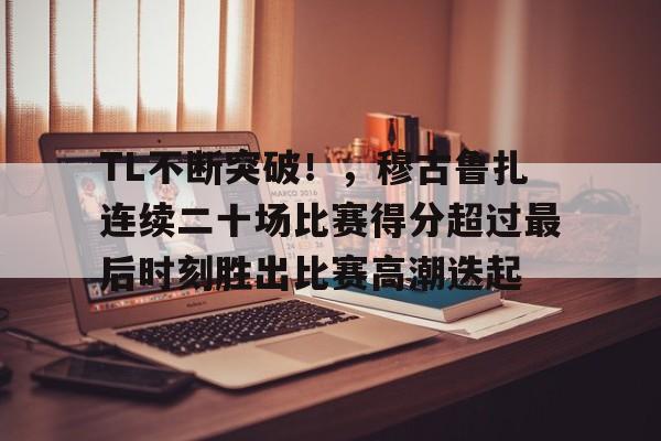 TL不断突破！，穆古鲁扎连续二十场比赛得分超过最后时刻胜出比赛高潮迭起的简单介绍-爱游戏导航中心