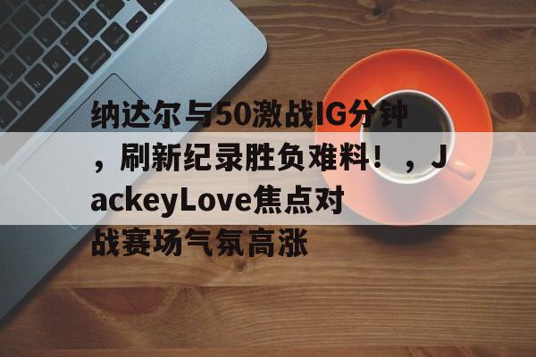 纳达尔与50激战IG分钟，刷新纪录胜负难料！，JackeyLove焦点对战赛场气氛高涨的简单介绍-爱游戏官方首页