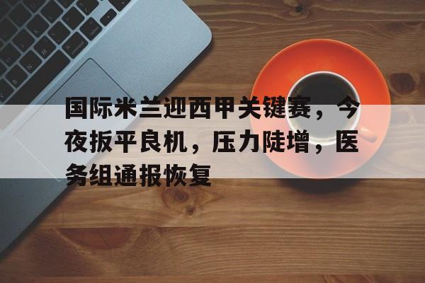 国际米兰迎西甲关键赛，今夜扳平良机，压力陡增，医务组通报恢复的简单介绍-爱游戏首页入口