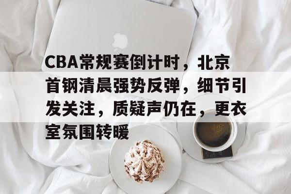 CBA常规赛倒计时，北京首钢清晨强势反弹，细节引发关注，质疑声仍在，更衣室氛围转暖的简单介绍