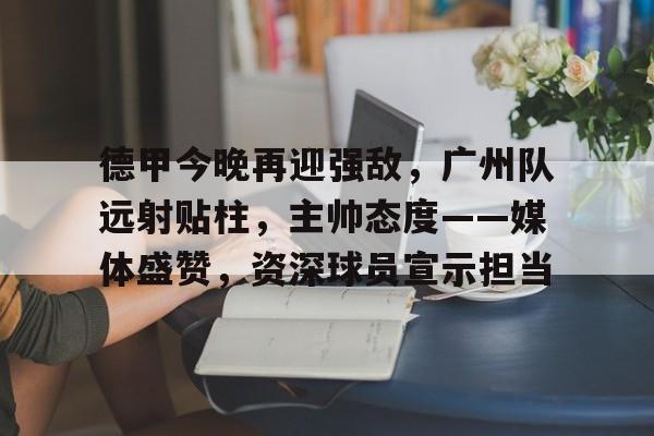 包含德甲今晚再迎强敌，广州队远射贴柱，主帅态度——媒体盛赞，资深球员宣示担当的词条-爱游戏平台首页